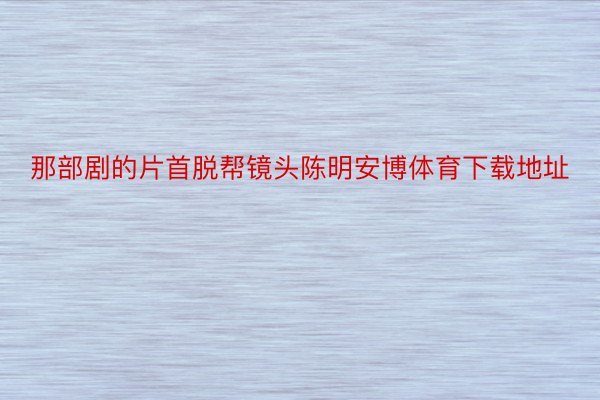 那部剧的片首脱帮镜头陈明安博体育下载地址