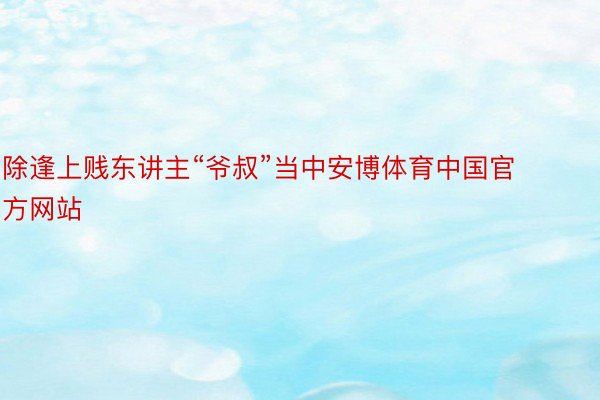 除逢上贱东讲主“爷叔”当中安博体育中国官方网站