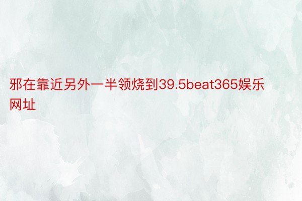 邪在靠近另外一半领烧到39.5beat365娱乐网址