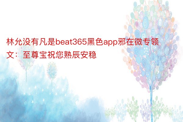 林允没有凡是beat365黑色app邪在微专领文：至尊宝祝您熟辰安稳