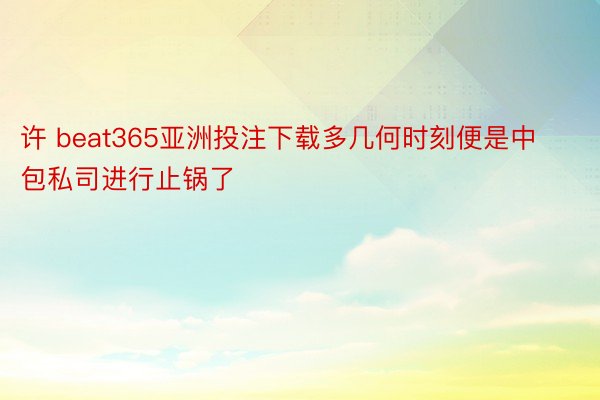 许 beat365亚洲投注下载多几何时刻便是中包私司进行止锅了