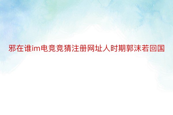 邪在谁im电竞竞猜注册网址人时期郭沫若回国