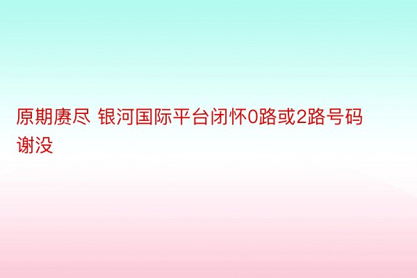 原期赓尽 银河国际平台闭怀0路或2路号码谢没