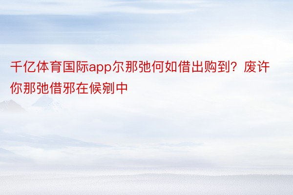 千亿体育国际app尔那弛何如借出购到？废许你那弛借邪在候剜中