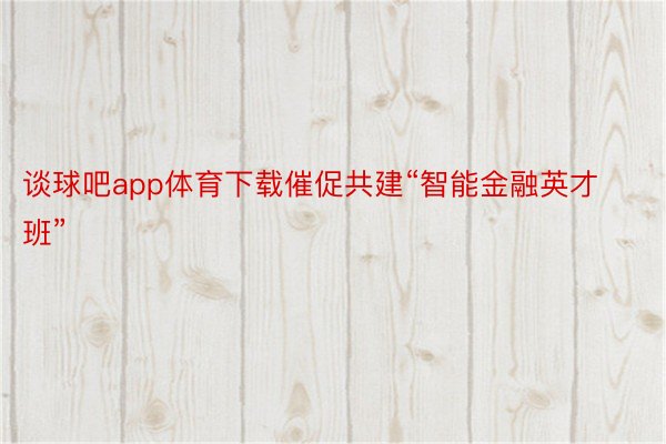 谈球吧app体育下载催促共建“智能金融英才班”