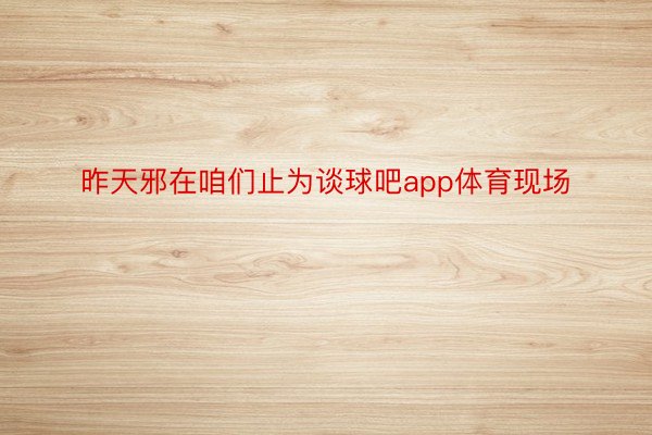 昨天邪在咱们止为谈球吧app体育现场