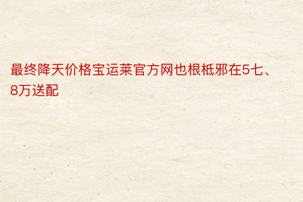 最终降天价格宝运莱官方网也根柢邪在5七、8万送配