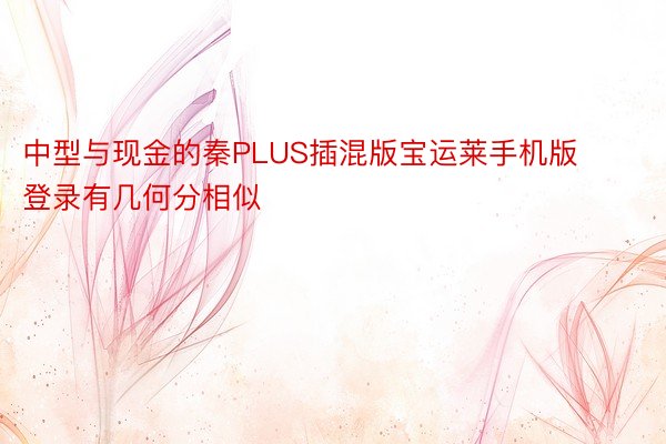 中型与现金的秦PLUS插混版宝运莱手机版登录有几何分相似