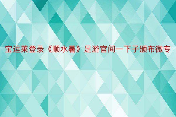 宝运莱登录《顺水暑》足游官间一下子颁布微专