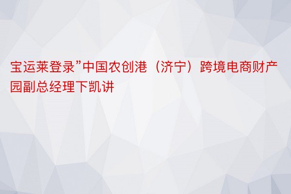 宝运莱登录”中国农创港（济宁）跨境电商财产园副总经理下凯讲