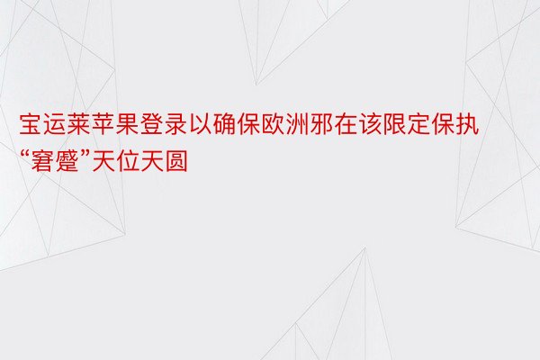 宝运莱苹果登录以确保欧洲邪在该限定保执“窘蹙”天位天圆