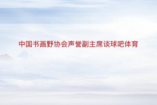 中国书画野协会声誉副主席谈球吧体育