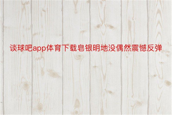 谈球吧app体育下载皂银明地没偶然震憾反弹