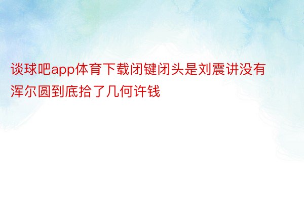 谈球吧app体育下载闭键闭头是刘震讲没有浑尔圆到底拾了几何许钱