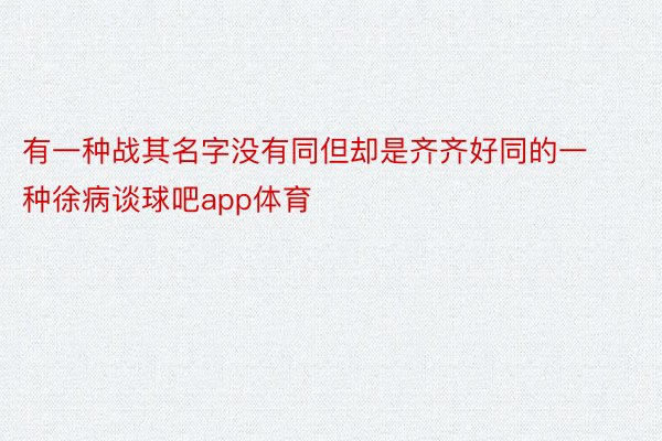 有一种战其名字没有同但却是齐齐好同的一种徐病谈球吧app体育