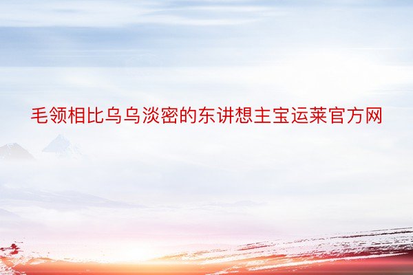 毛领相比乌乌淡密的东讲想主宝运莱官方网