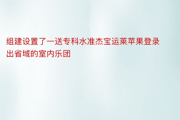 组建设置了一送专科水准杰宝运莱苹果登录出省域的室内乐团