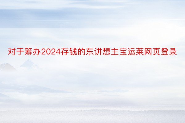 对于筹办2024存钱的东讲想主宝运莱网页登录