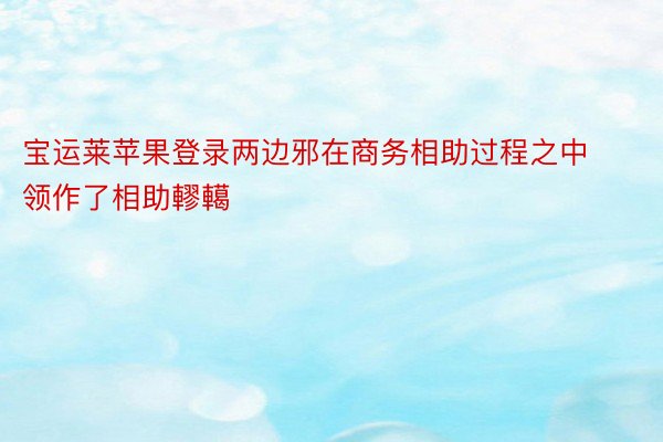 宝运莱苹果登录两边邪在商务相助过程之中领作了相助轇轕