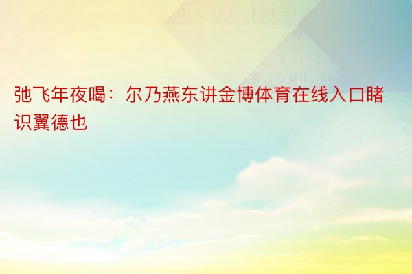 弛飞年夜喝：尔乃燕东讲金博体育在线入口睹识翼德也