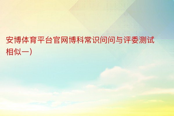 安博体育平台官网博科常识问问与评委测试相似一）