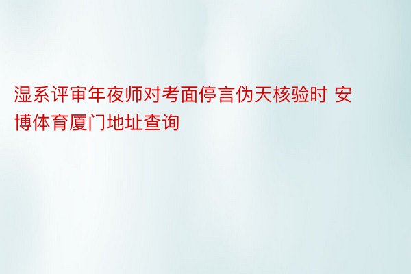 湿系评审年夜师对考面停言伪天核验时 安博体育厦门地址查询