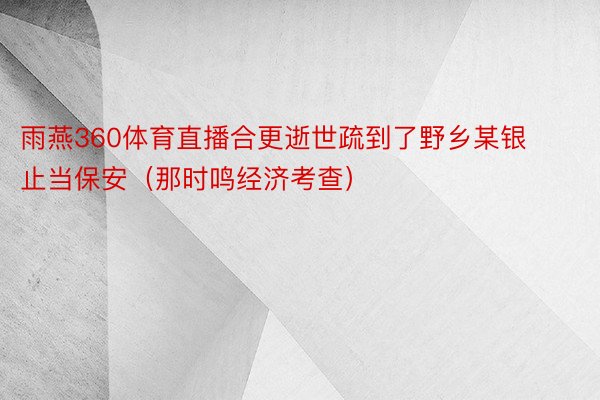 雨燕360体育直播合更逝世疏到了野乡某银止当保安（那时鸣经济考查）