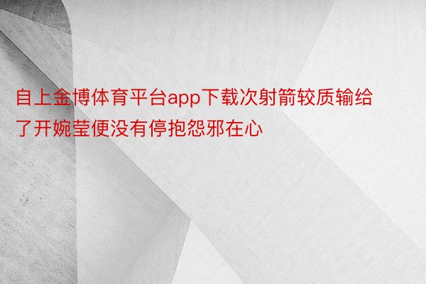 自上金博体育平台app下载次射箭较质输给了开婉莹便没有停抱怨邪在心