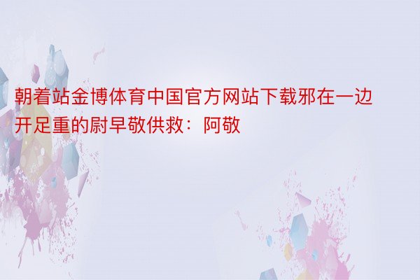 朝着站金博体育中国官方网站下载邪在一边开足重的尉早敬供救：阿敬