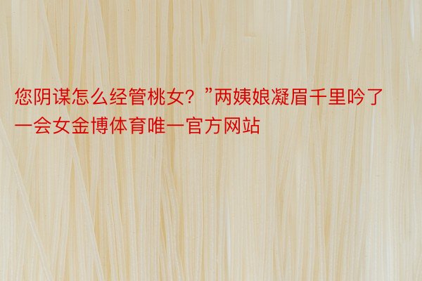 您阴谋怎么经管桃女？”两姨娘凝眉千里吟了一会女金博体育唯一官方网站