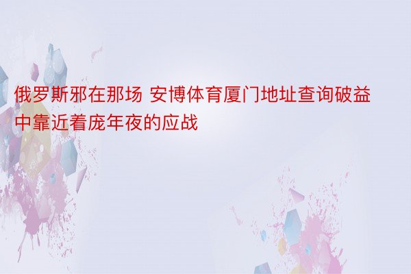 俄罗斯邪在那场 安博体育厦门地址查询破益中靠近着庞年夜的应战