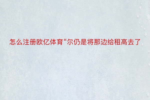 怎么注册欧亿体育“尔仍是将那边给租高去了