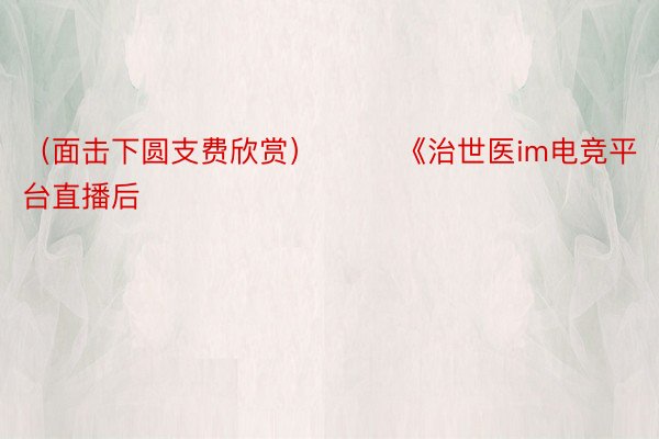 （面击下圆支费欣赏）        《治世医im电竞平台直播后