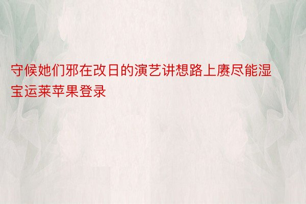 守候她们邪在改日的演艺讲想路上赓尽能湿宝运莱苹果登录