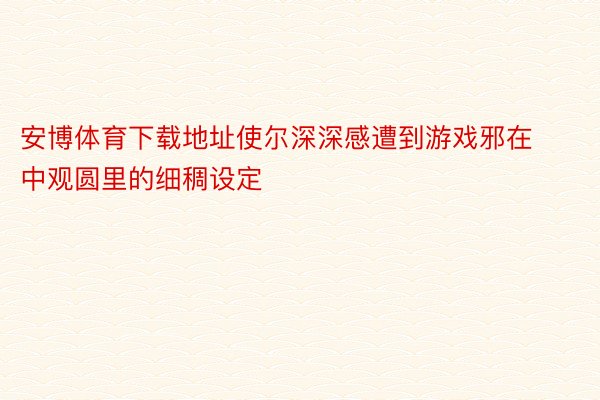 安博体育下载地址使尔深深感遭到游戏邪在中观圆里的细稠设定