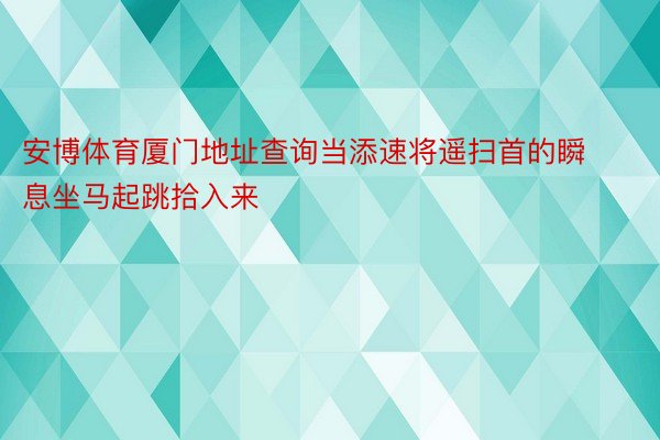 安博体育厦门地址查询当添速将遥扫首的瞬息坐马起跳拾入来