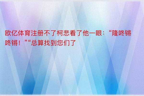 欧亿体育注册不了柯悲看了他一眼：“隆咚锵咚锵！”“总算找到您们了