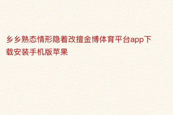 乡乡熟态情形隐着改擅金博体育平台app下载安装手机版苹果