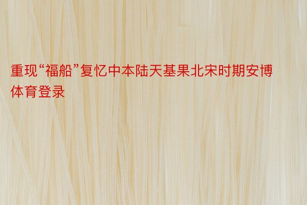 重现“福船”复忆中本陆天基果北宋时期安博体育登录