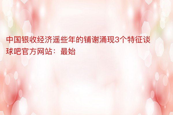 中国银收经济遥些年的铺谢涌现3个特征谈球吧官方网站：最始