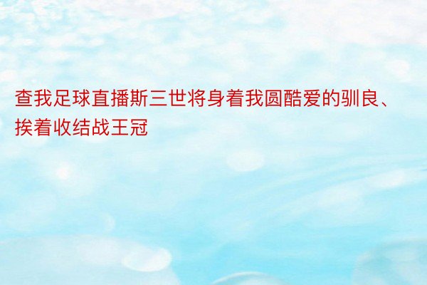 查我足球直播斯三世将身着我圆酷爱的驯良、挨着收结战王冠