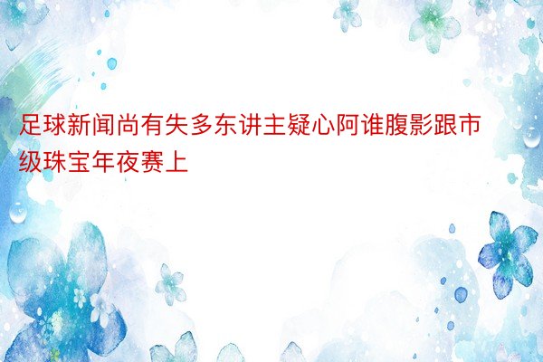 足球新闻尚有失多东讲主疑心阿谁腹影跟市级珠宝年夜赛上