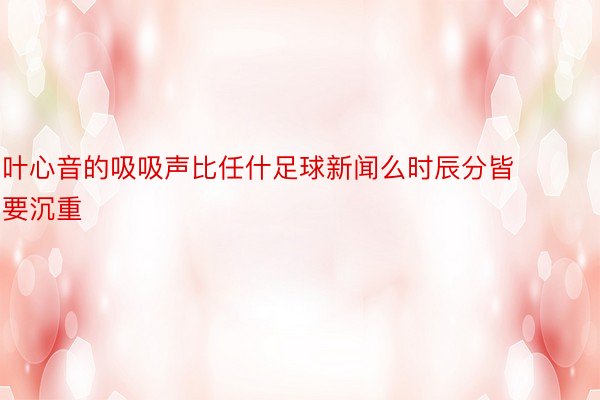 叶心音的吸吸声比任什足球新闻么时辰分皆要沉重