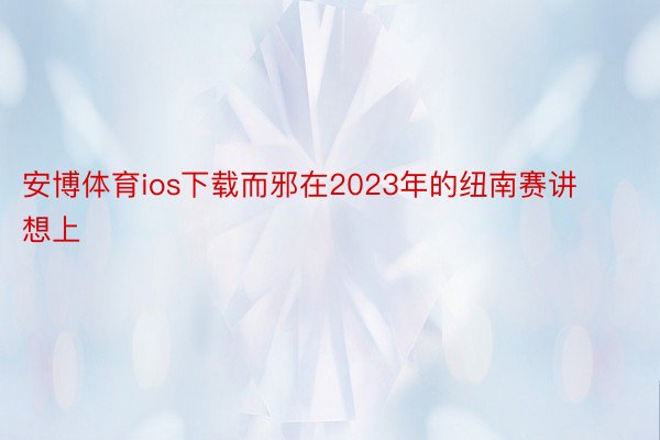 安博体育ios下载而邪在2023年的纽南赛讲想上