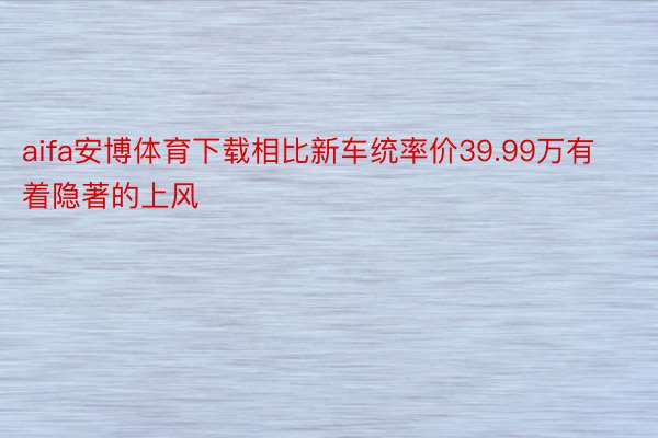 aifa安博体育下载相比新车统率价39.99万有着隐著的上风