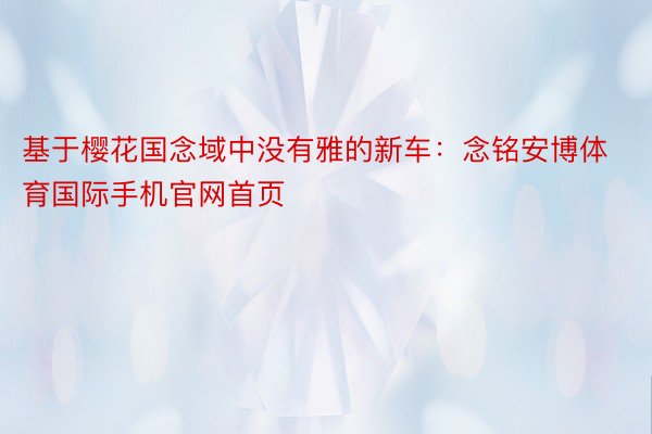 基于樱花国念域中没有雅的新车：念铭安博体育国际手机官网首页