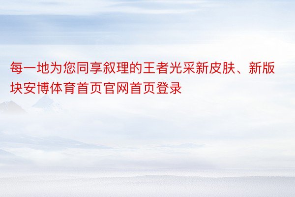 每一地为您同享叙理的王者光采新皮肤、新版块安博体育首页官网首页登录