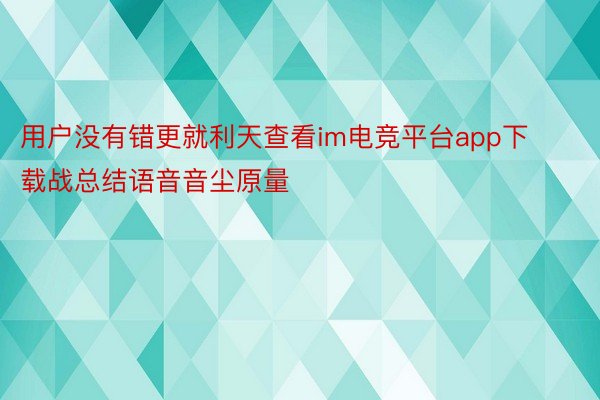 用户没有错更就利天查看im电竞平台app下载战总结语音音尘原量