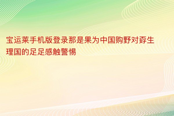 宝运莱手机版登录那是果为中国购野对孬生理国的足足感触警惕