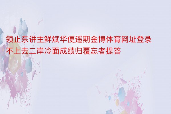 领止东讲主鲜斌华便遥期金博体育网址登录不上去二岸冷面成绩归覆忘者提答